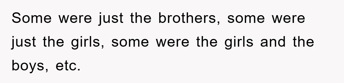 Some were just the brothers, some were just the girls, some were the girls and the boys, etc.