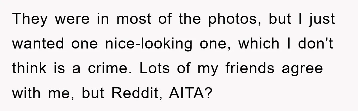 They were in most of the photos, but I just wanted one nice-looking one, which I don't think is a crime. Lots of my friends agree with me, but Reddit,...