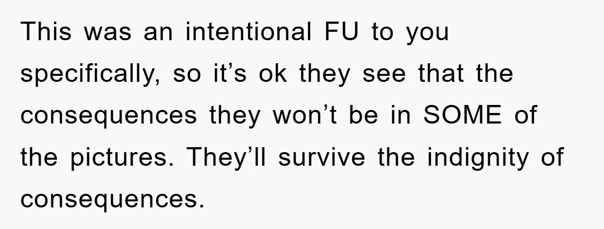 This was an intentional FU to you specifically, so it’s ok they see that the consequences they won’t be in SOME of the pictures. They’ll survive the indignity of consequences.