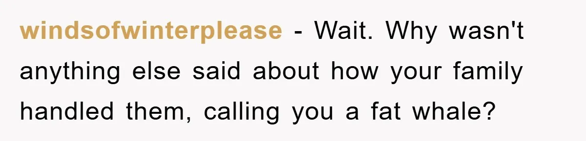 windsofwinterplease − Wait. Why wasn't anything else said about how your family handled them, calling you a fat whale?