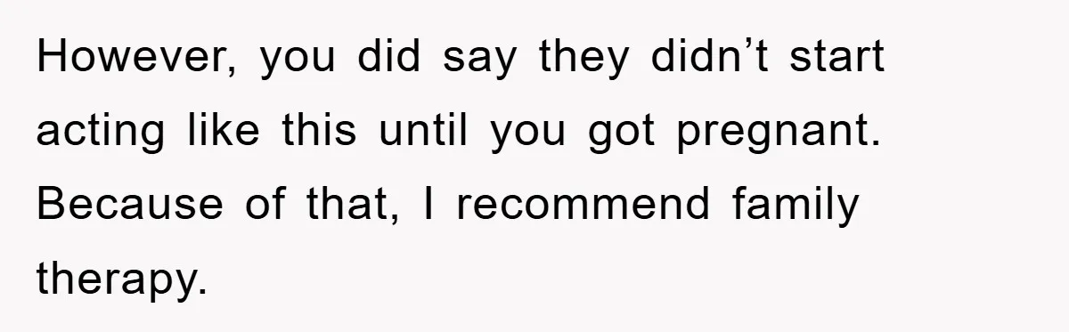 However, you did say they didn’t start acting like this until you got pregnant. Because of that, I recommend family therapy.