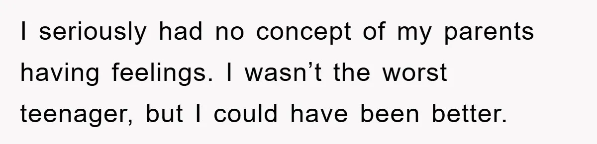I seriously had no concept of my parents having feelings. I wasn’t the worst teenager, but I could have been better.