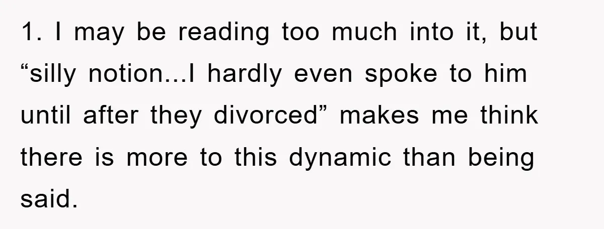 1. I may be reading too much into it, but “silly notion...I hardly even spoke to him until after they divorced” makes me think there is more to this dynamic...