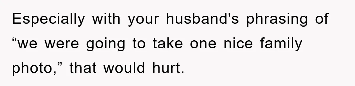 Especially with your husband's phrasing of “we were going to take one nice family photo,” that would hurt.
