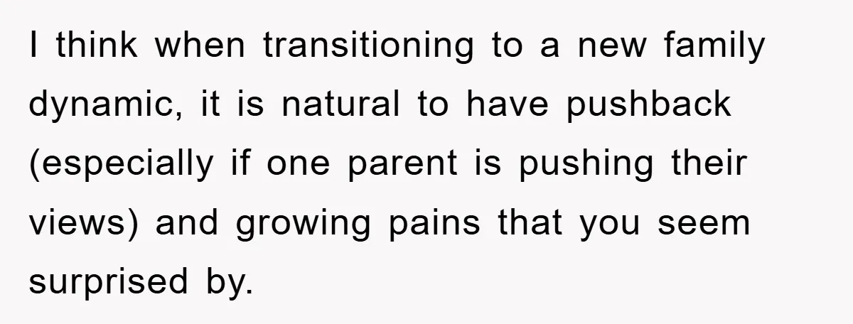 I think when transitioning to a new family dynamic, it is natural to have pushback (especially if one parent is pushing their views) and growing pains that you seem surprised...
