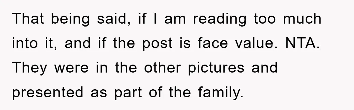 That being said, if I am reading too much into it, and if the post is face value. NTA. They were in the other pictures and presented as part of...