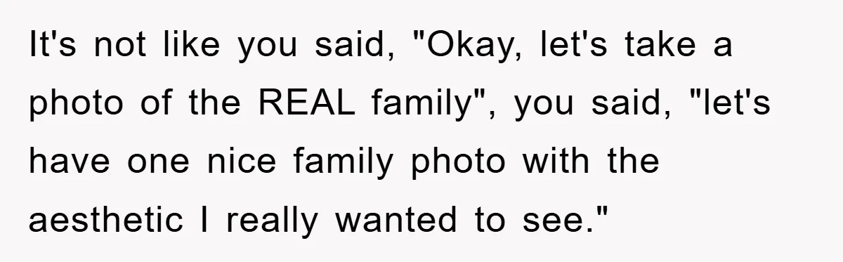 It's not like you said, "Okay, let's take a photo of the REAL family", you said, "let's have one nice family photo with the aesthetic I really wanted to see."