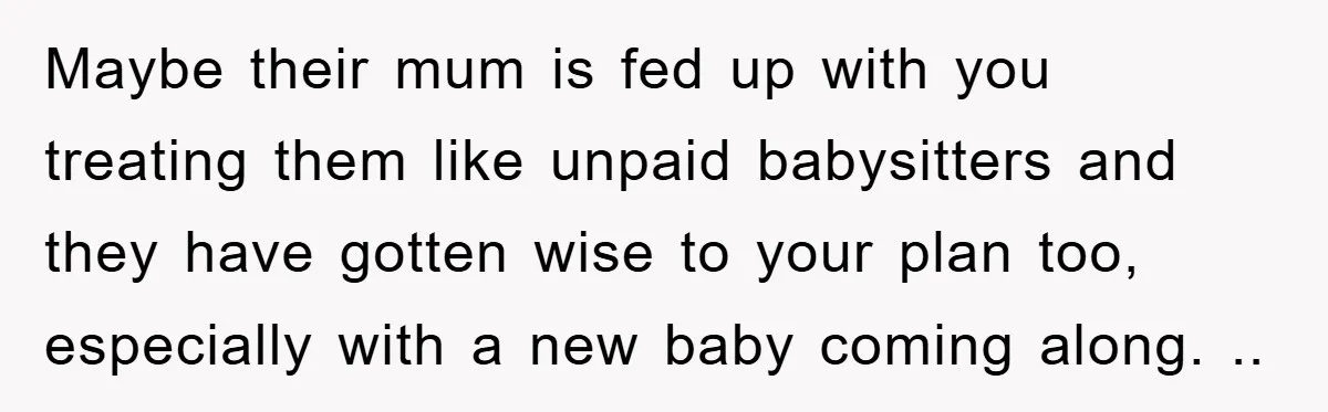 Maybe their mum is fed up with you treating them like unpaid babysitters and they have gotten wise to your plan too, especially with a new baby coming along. ..