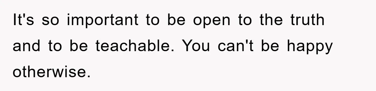 It's so important to be open to the truth and to be teachable. You can't be happy otherwise.