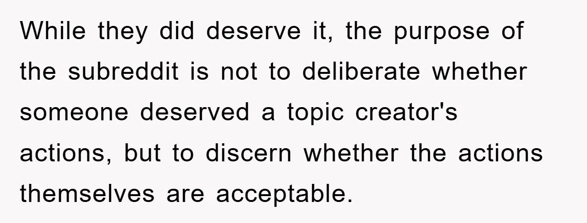 While they did deserve it, the purpose of the subreddit is not to deliberate whether someone deserved a topic creator's actions, but to discern whether the actions themselves are acceptable.