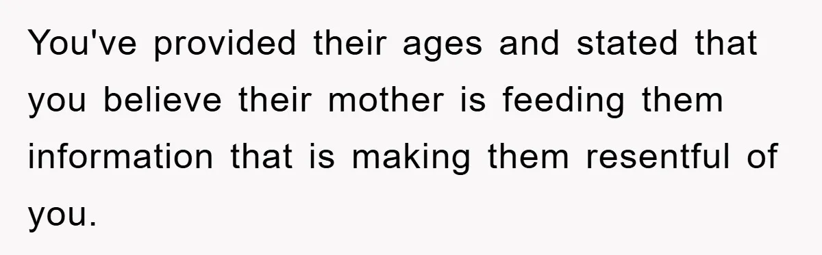 You've provided their ages and stated that you believe their mother is feeding them information that is making them resentful of you.