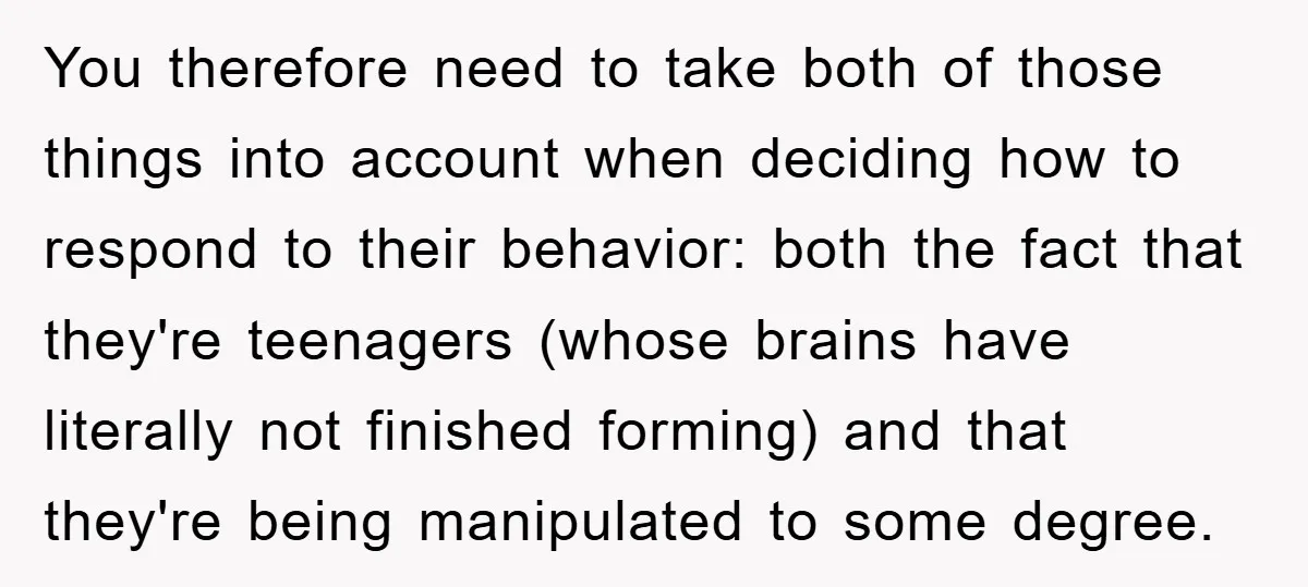 You therefore need to take both of those things into account when deciding how to respond to their behavior: both the fact that they're teenagers (whose brains have literally not...