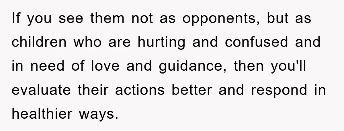 If you see them not as opponents, but as children who are hurting and confused and in need of love and guidance, then you'll evaluate their actions better and respond...