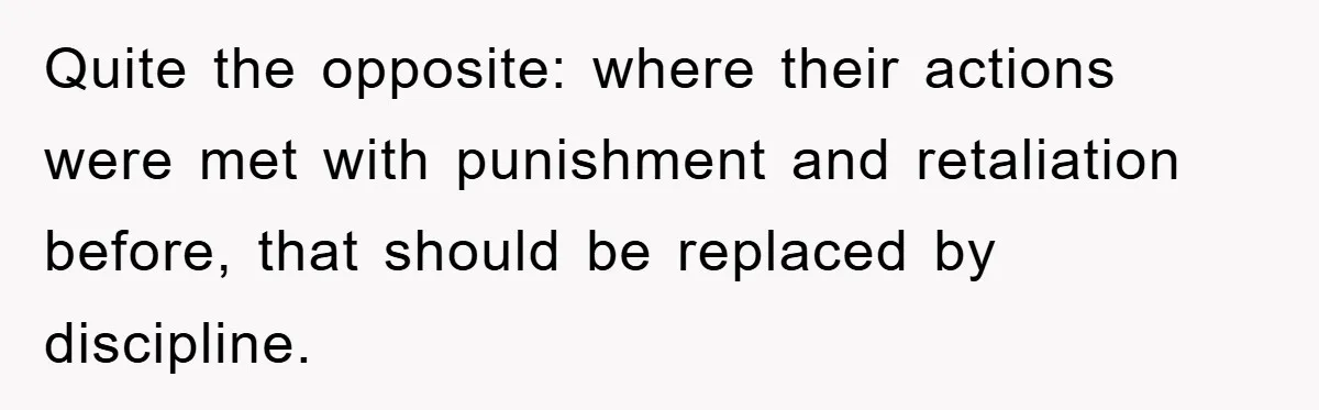 Quite the opposite: where their actions were met with punishment and retaliation before, that should be replaced by discipline.