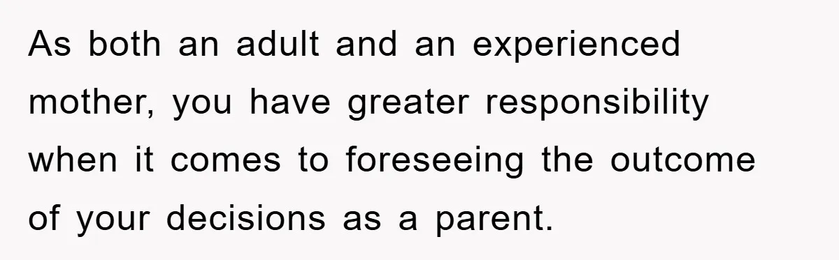 As both an adult and an experienced mother, you have greater responsibility when it comes to foreseeing the outcome of your decisions as a parent.