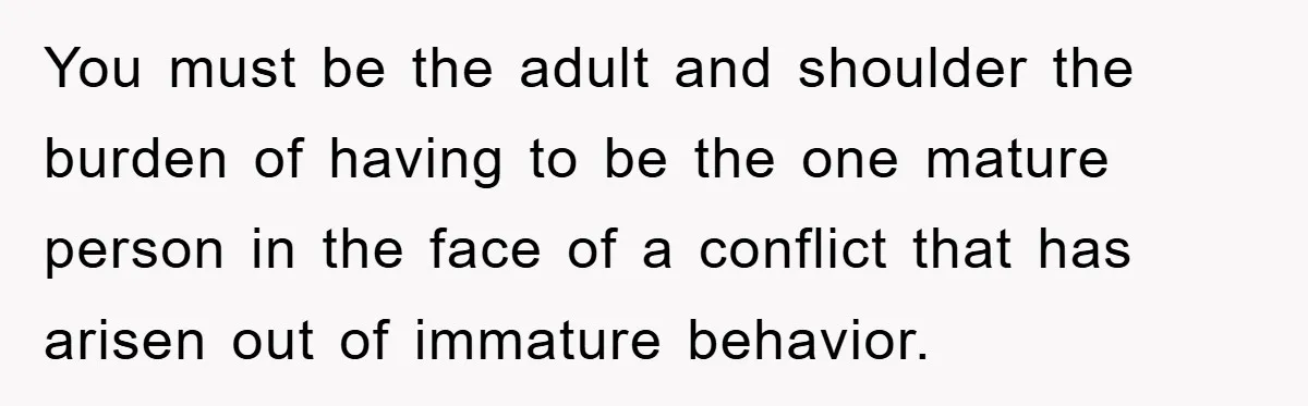 You must be the adult and shoulder the burden of having to be the one mature person in the face of a conflict that has arisen out of immature behavior.