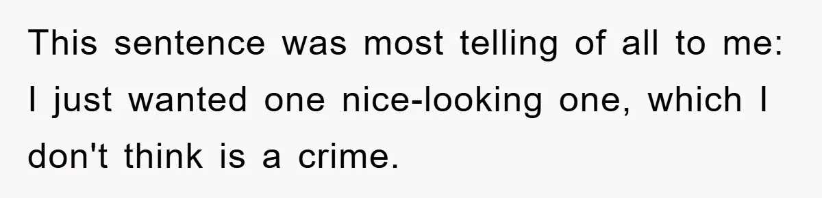 This sentence was most telling of all to me: I just wanted one nice-looking one, which I don't think is a crime.