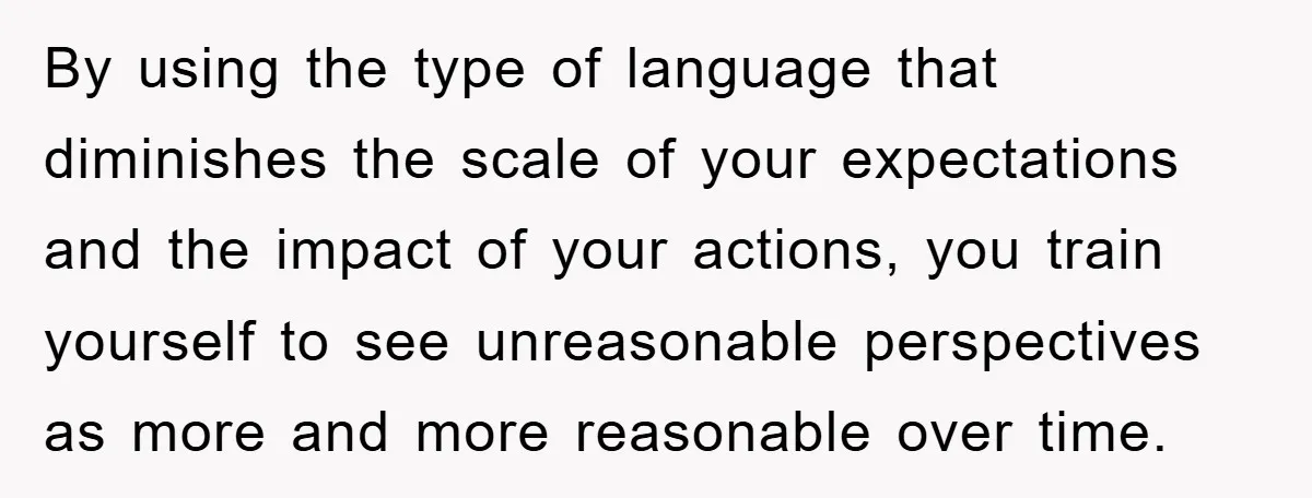 By using the type of language that diminishes the scale of your expectations and the impact of your actions, you train yourself to see unreasonable perspectives as more and more...