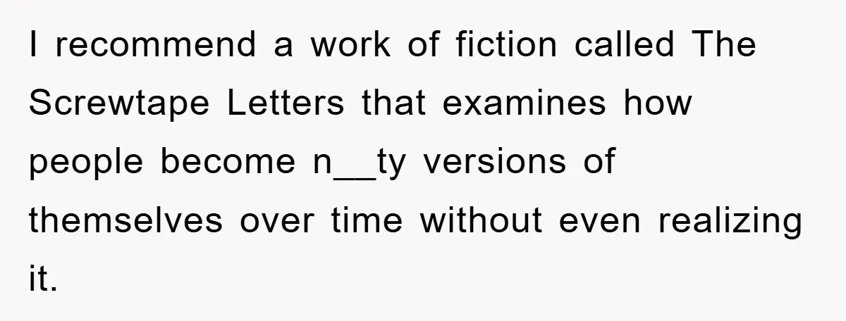 I recommend a work of fiction called The Screwtape Letters that examines how people become n__ty versions of themselves over time without even realizing it.