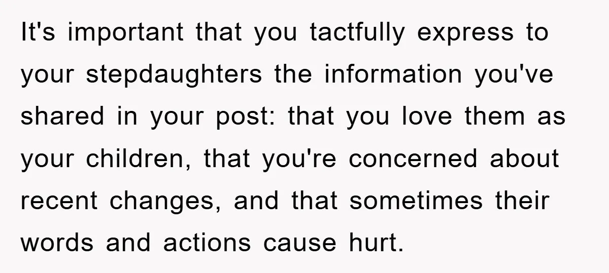 It's important that you tactfully express to your stepdaughters the information you've shared in your post: that you love them as your children, that you're concerned about recent changes, and...