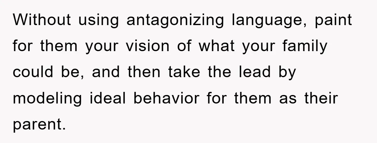 Without using antagonizing language, paint for them your vision of what your family could be, and then take the lead by modeling ideal behavior for them as their parent.