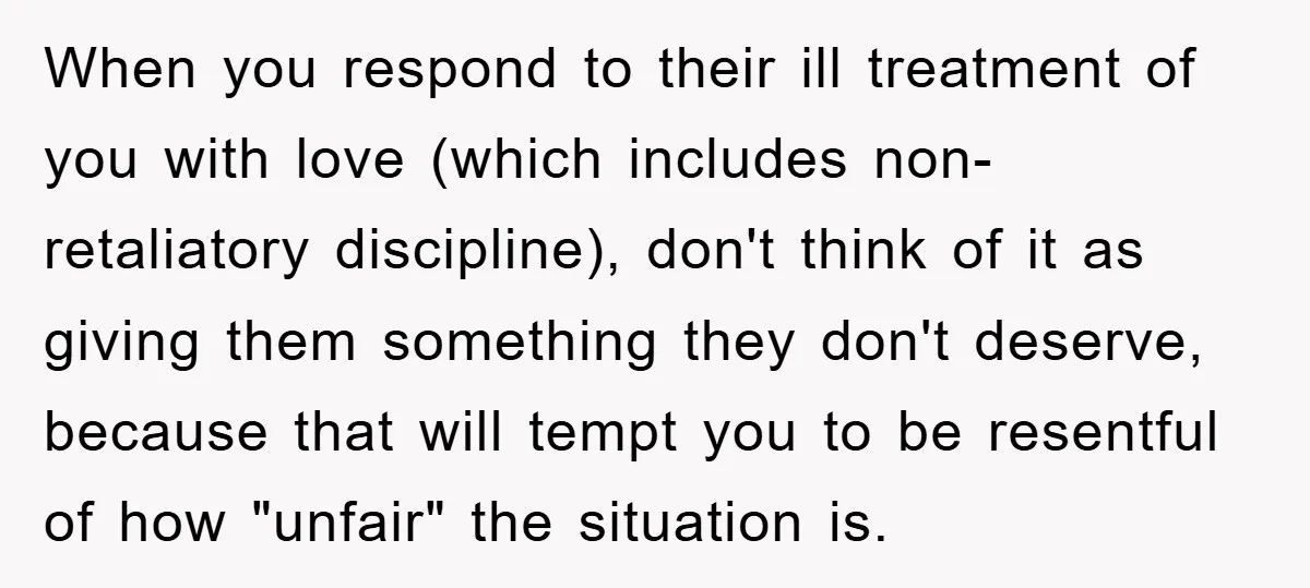 When you respond to their ill treatment of you with love (which includes non-retaliatory discipline), don't think of it as giving them something they don't deserve, because that will tempt...