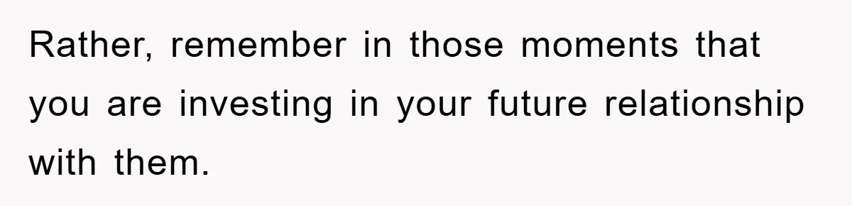 Rather, remember in those moments that you are investing in your future relationship with them.