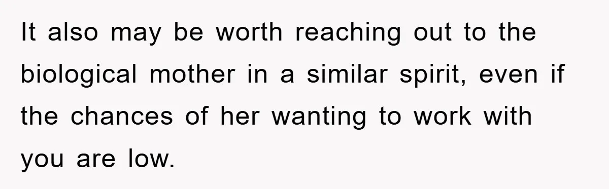 It also may be worth reaching out to the biological mother in a similar spirit, even if the chances of her wanting to work with you are low.