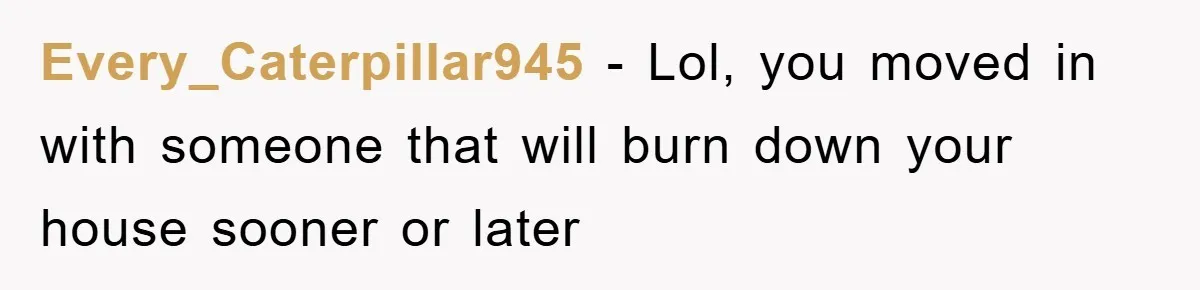 Every_Caterpillar945 − Lol, you moved in with someone that will burn down your house sooner or later