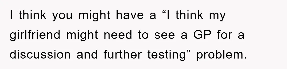 I think you might have a “I think my girlfriend might need to see a GP for a discussion and further testing” problem.
