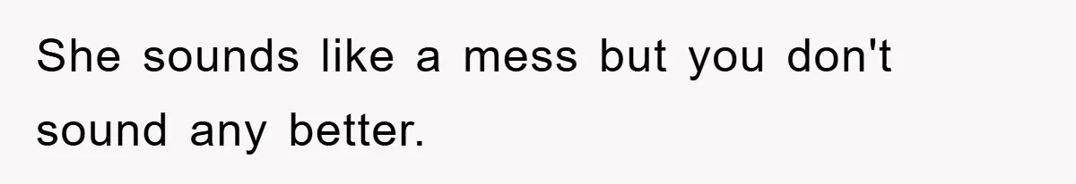 She sounds like a mess but you don't sound any better.