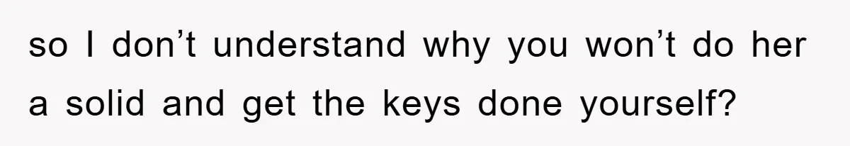 so I don’t understand why you won’t do her a solid and get the keys done yourself?