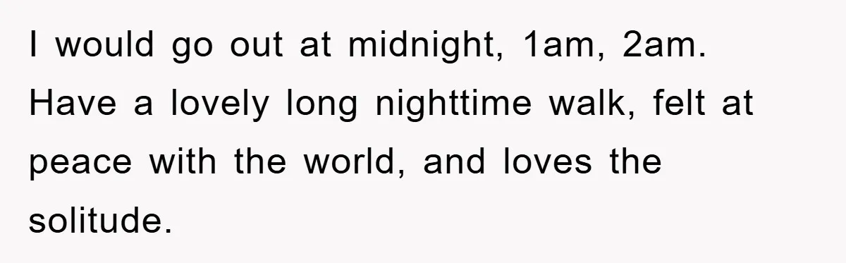 I would go out at midnight, 1am, 2am. Have a lovely long nighttime walk, felt at peace with the world, and loves the solitude.