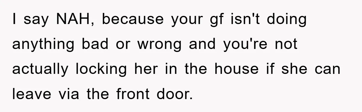 I say NAH, because your gf isn't doing anything bad or wrong and you're not actually locking her in the house if she can leave via the front door.