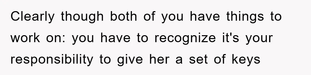 Clearly though both of you have things to work on: you have to recognize it's your responsibility to give her a set of keys