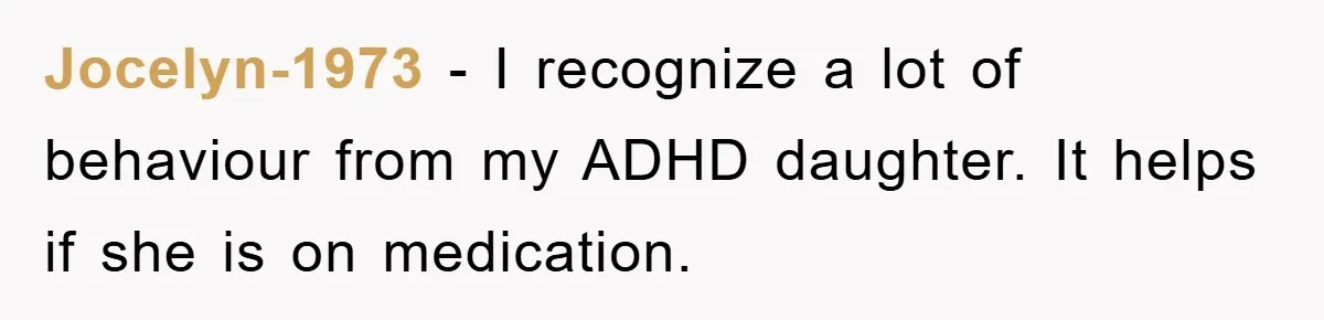 Jocelyn-1973 − I recognize a lot of behaviour from my ADHD daughter. It helps if she is on medication.