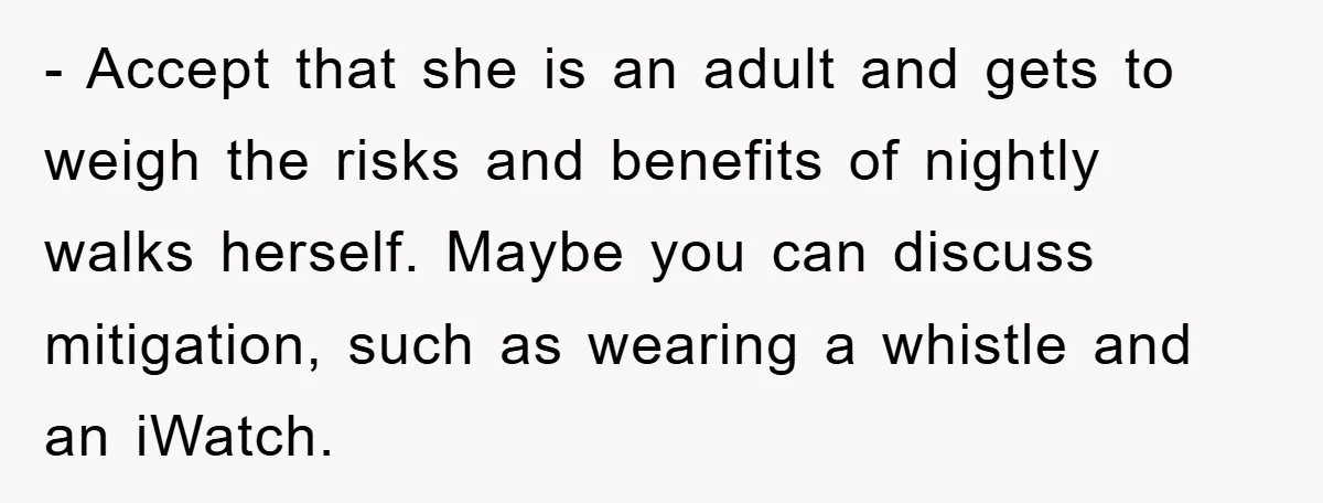 - Accept that she is an adult and gets to weigh the risks and benefits of nightly walks herself. Maybe you can discuss mitigation, such as wearing a whistle and...