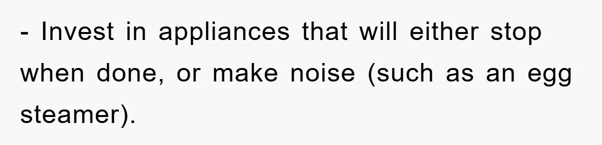 - Invest in appliances that will either stop when done, or make noise (such as an egg steamer).