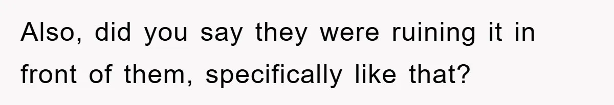 Also, did you say they were ruining it in front of them, specifically like that?