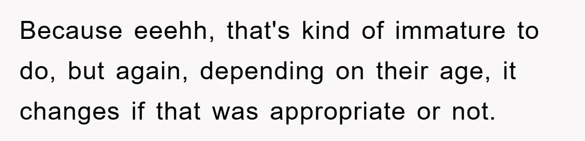 Because eeehh, that's kind of immature to do, but again, depending on their age, it changes if that was appropriate or not.