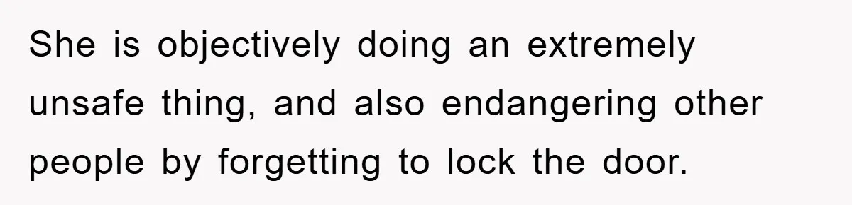 She is objectively doing an extremely unsafe thing, and also endangering other people by forgetting to lock the door.