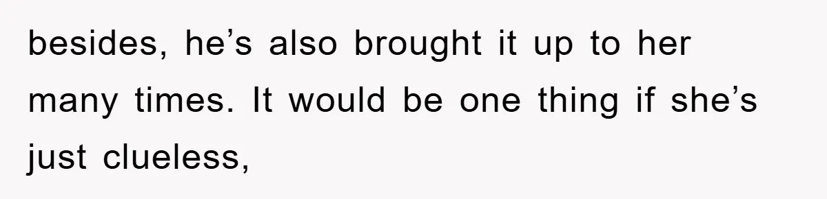 besides, he’s also brought it up to her many times. It would be one thing if she’s just clueless,