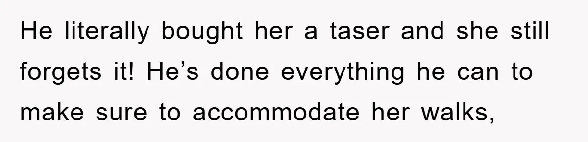 He literally bought her a taser and she still forgets it! He’s done everything he can to make sure to accommodate her walks,