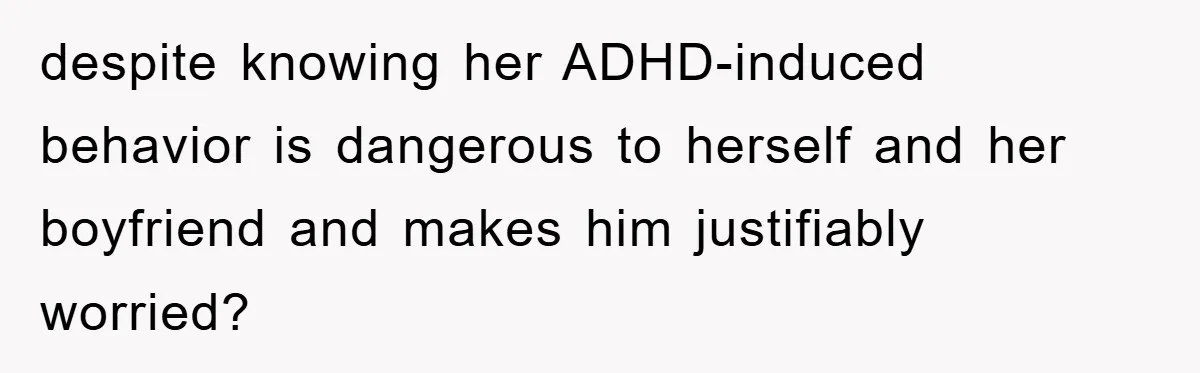 despite knowing her ADHD-induced behavior is dangerous to herself and her boyfriend and makes him justifiably worried?