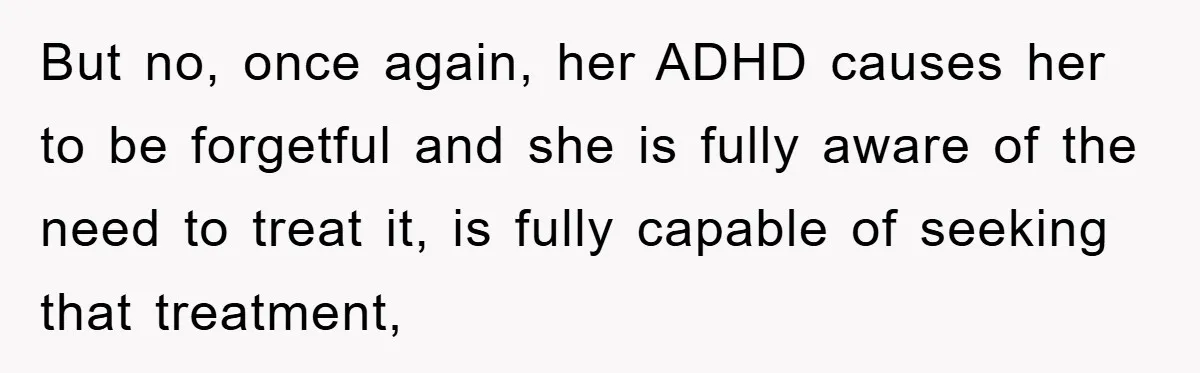 But no, once again, her ADHD causes her to be forgetful and she is fully aware of the need to treat it, is fully capable of seeking that treatment,