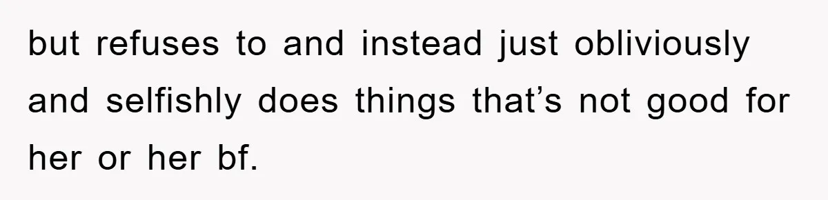 but refuses to and instead just obliviously and selfishly does things that’s not good for her or her bf.