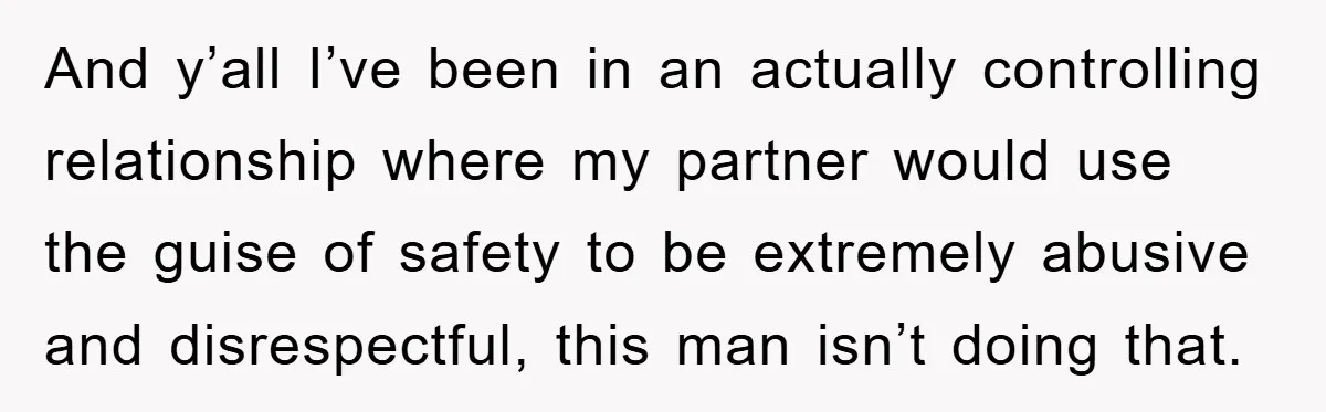 And y’all I’ve been in an actually controlling relationship where my partner would use the guise of safety to be extremely abusive and disrespectful, this man isn’t doing that.
