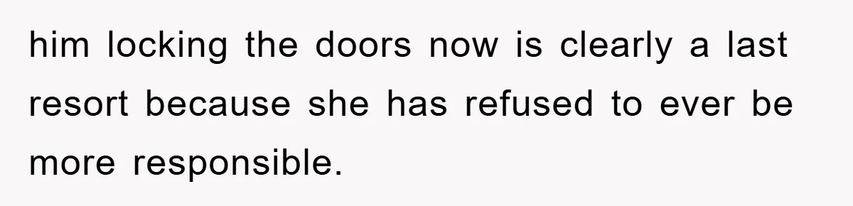 him locking the doors now is clearly a last resort because she has refused to ever be more responsible.
