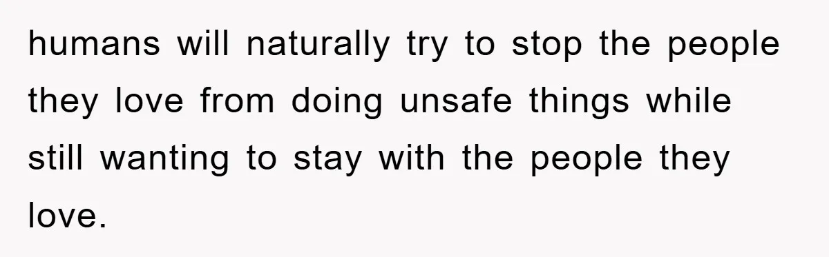 humans will naturally try to stop the people they love from doing unsafe things while still wanting to stay with the people they love.