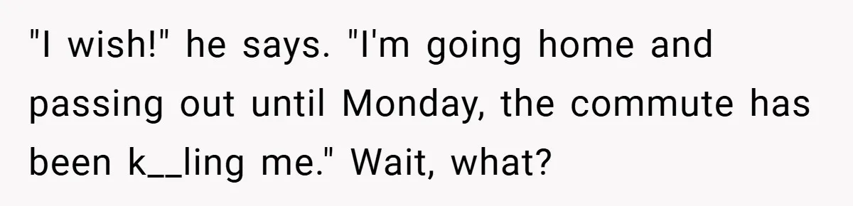 "I wish!" he says. "I'm going home and passing out until Monday, the commute has been k__ling me." Wait, what?